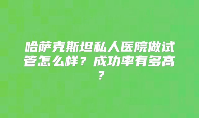 哈萨克斯坦私人医院做试管怎么样？成功率有多高？