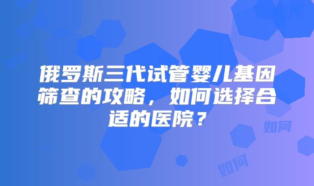 俄罗斯三代试管婴儿基因筛查的攻略，如何选择合适的医院？