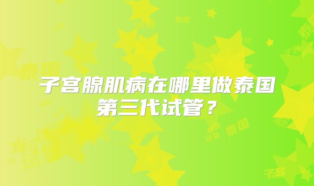子宫腺肌病在哪里做泰国第三代试管？