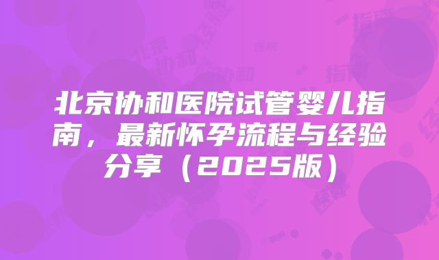 北京协和医院试管婴儿指南，最新怀孕流程与经验分享（2025版）