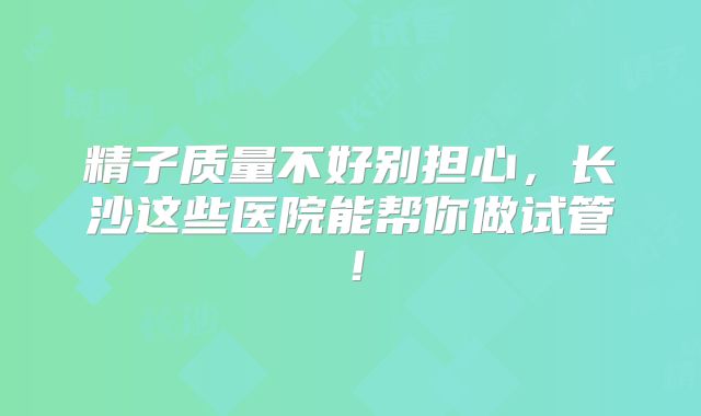 精子质量不好别担心，长沙这些医院能帮你做试管！