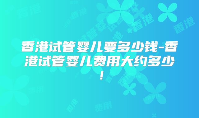 香港试管婴儿要多少钱-香港试管婴儿费用大约多少！