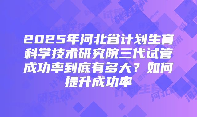 2025年河北省计划生育科学技术研究院三代试管成功率到底有多大？如何提升成功率