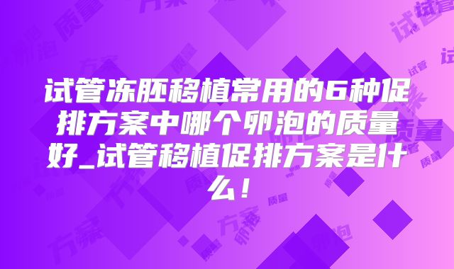 试管冻胚移植常用的6种促排方案中哪个卵泡的质量好_试管移植促排方案是什么！