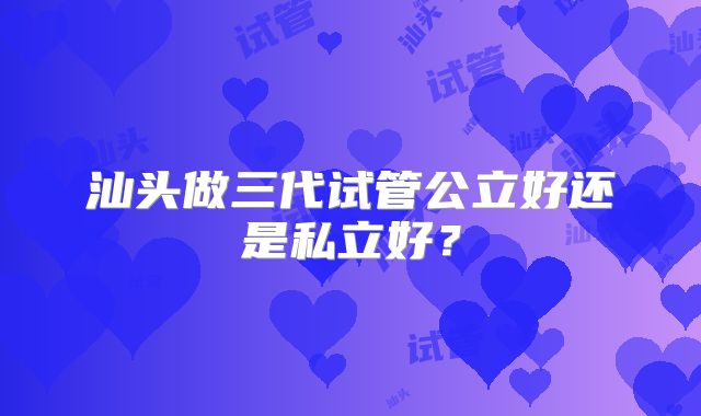 汕头做三代试管公立好还是私立好？