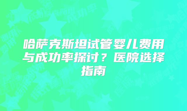 哈萨克斯坦试管婴儿费用与成功率探讨？医院选择指南