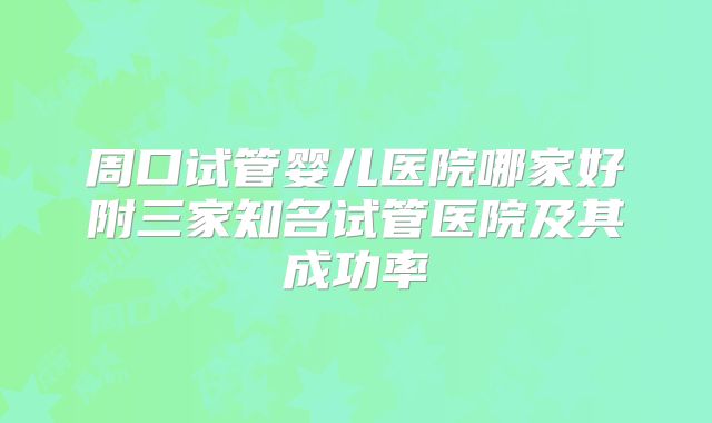 周口试管婴儿医院哪家好附三家知名试管医院及其成功率