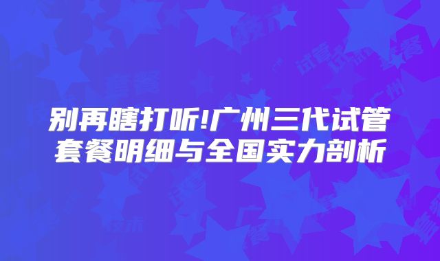 别再瞎打听!广州三代试管套餐明细与全国实力剖析