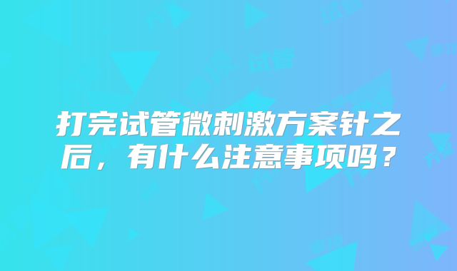 打完试管微刺激方案针之后，有什么注意事项吗？