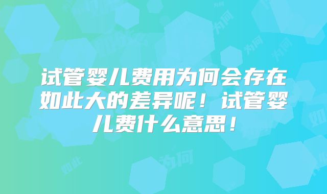 试管婴儿费用为何会存在如此大的差异呢！试管婴儿费什么意思！