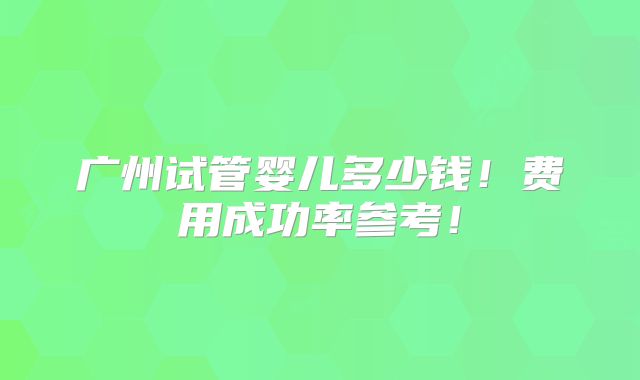 广州试管婴儿多少钱！费用成功率参考！