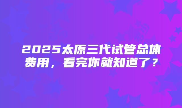 2025太原三代试管总体费用，看完你就知道了？