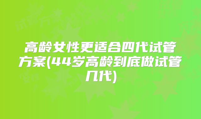 高龄女性更适合四代试管方案(44岁高龄到底做试管几代)