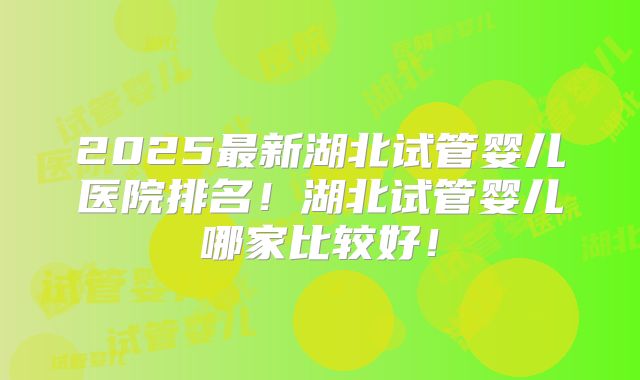 2025最新湖北试管婴儿医院排名！湖北试管婴儿哪家比较好！