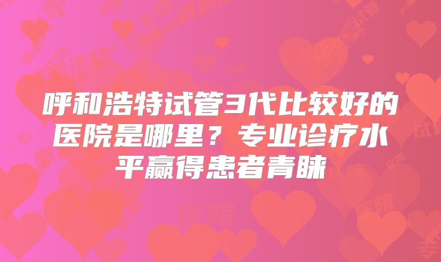呼和浩特试管3代比较好的医院是哪里？专业诊疗水平赢得患者青睐