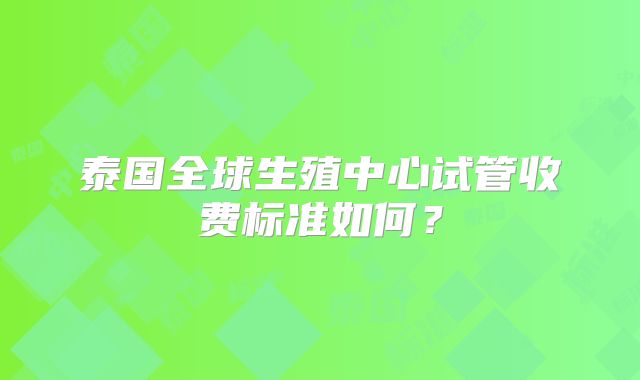 泰国全球生殖中心试管收费标准如何？