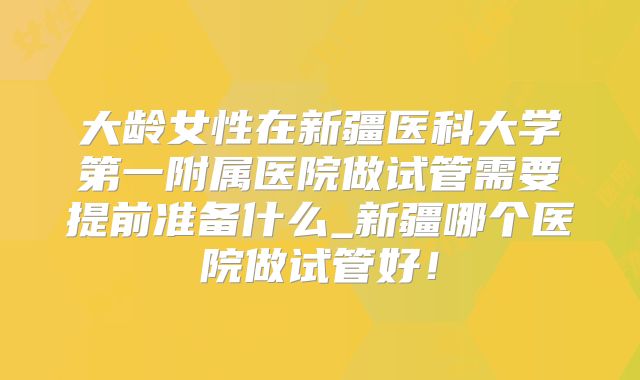 大龄女性在新疆医科大学第一附属医院做试管需要提前准备什么_新疆哪个医院做试管好！
