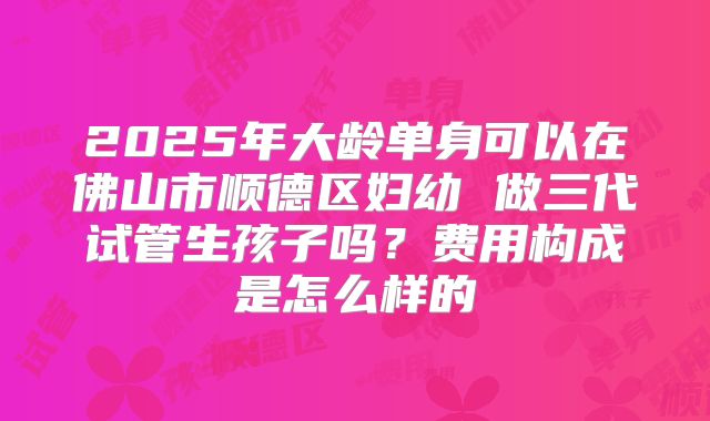 2025年大龄单身可以在佛山市顺德区妇幼 做三代试管生孩子吗？费用构成是怎么样的