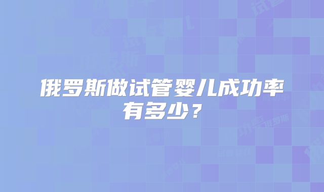 俄罗斯做试管婴儿成功率有多少？