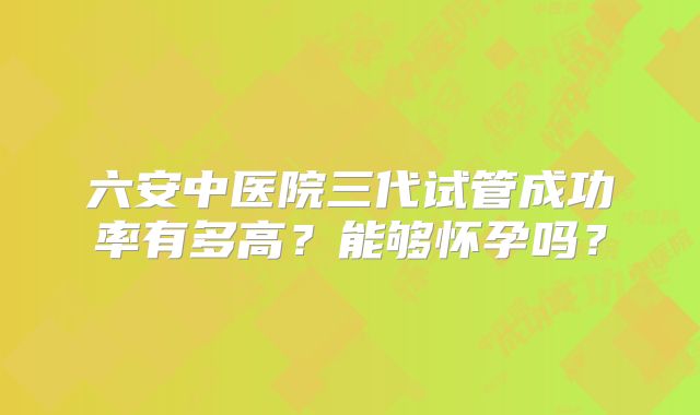 六安中医院三代试管成功率有多高？能够怀孕吗？