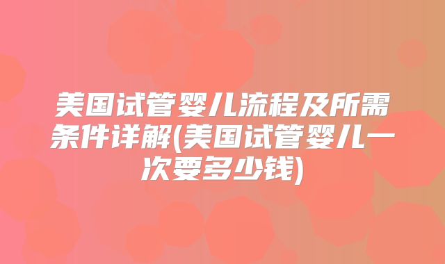 美国试管婴儿流程及所需条件详解(美国试管婴儿一次要多少钱)