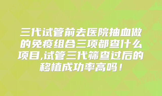 三代试管前去医院抽血做的免疫组合三项都查什么项目,试管三代筛查过后的移植成功率高吗！