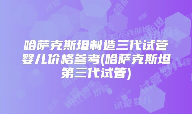 哈萨克斯坦制造三代试管婴儿价格参考(哈萨克斯坦第三代试管)