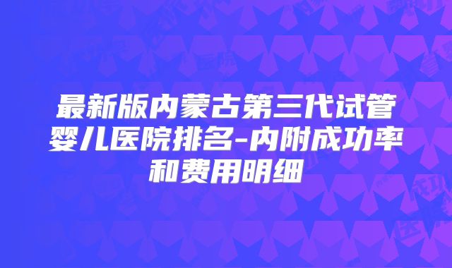 最新版内蒙古第三代试管婴儿医院排名-内附成功率和费用明细