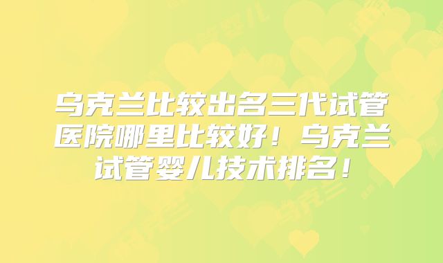 乌克兰比较出名三代试管医院哪里比较好！乌克兰试管婴儿技术排名！
