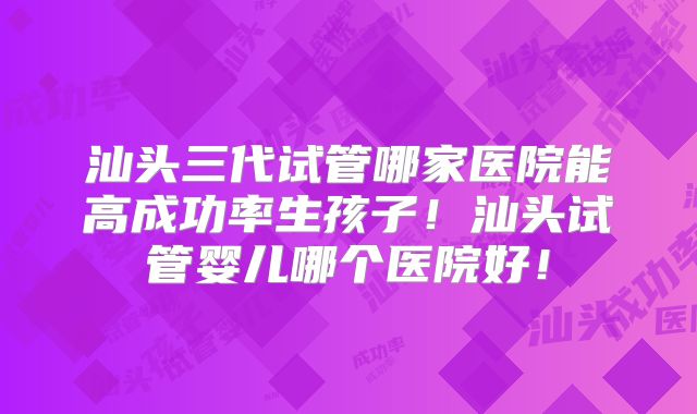 汕头三代试管哪家医院能高成功率生孩子！汕头试管婴儿哪个医院好！