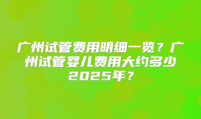广州试管费用明细一览？广州试管婴儿费用大约多少2025年？