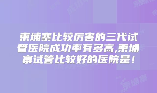 柬埔寨比较厉害的三代试管医院成功率有多高,柬埔寨试管比较好的医院是！
