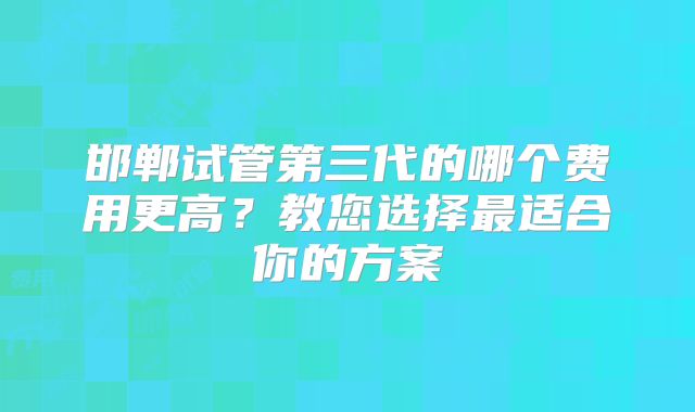 邯郸试管第三代的哪个费用更高?教您选择最适合你的方案