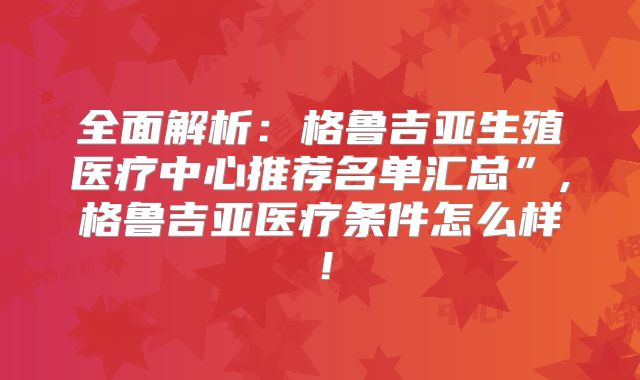 全面解析：格鲁吉亚生殖医疗中心推荐名单汇总”,格鲁吉亚医疗条件怎么样！