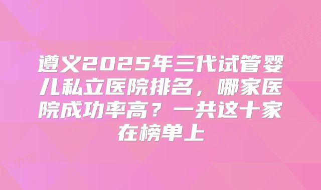 遵义2025年三代试管婴儿私立医院排名，哪家医院成功率高？一共这十家在榜单上