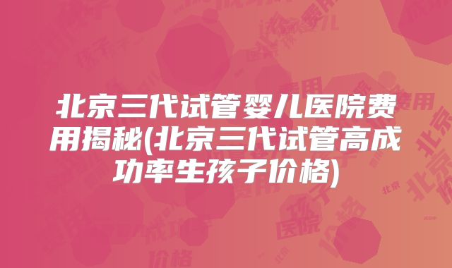 北京三代试管婴儿医院费用揭秘(北京三代试管高成功率生孩子价格)