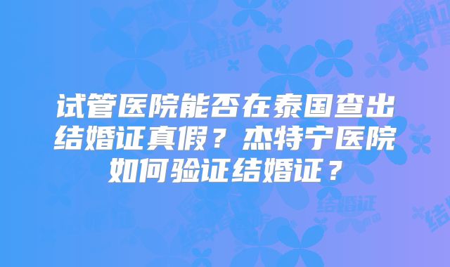 试管医院能否在泰国查出结婚证真假？杰特宁医院如何验证结婚证？