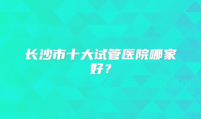 长沙市十大试管医院哪家好？