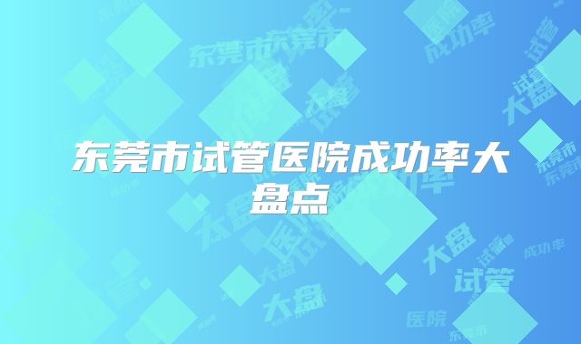 东莞市试管医院成功率大盘点