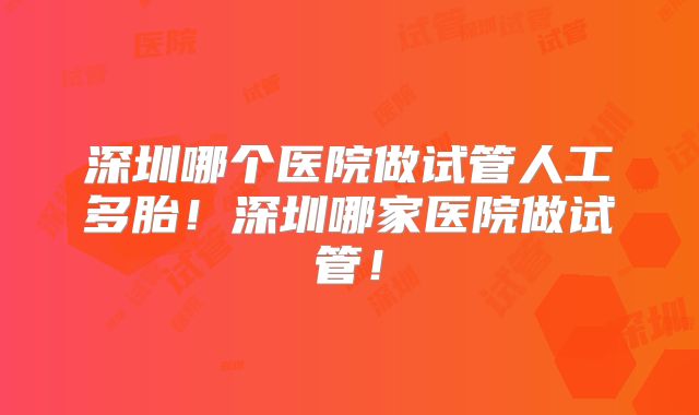 深圳哪个医院做试管人工多胎！深圳哪家医院做试管！