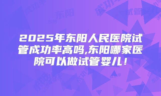 2025年东阳人民医院试管成功率高吗,东阳哪家医院可以做试管婴儿!