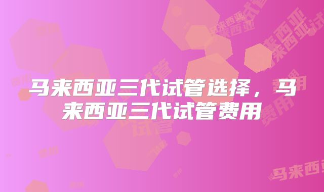 马来西亚三代试管选择，马来西亚三代试管费用