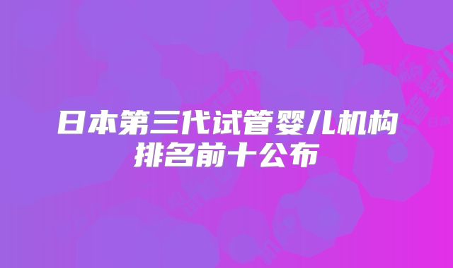 日本第三代试管婴儿机构排名前十公布