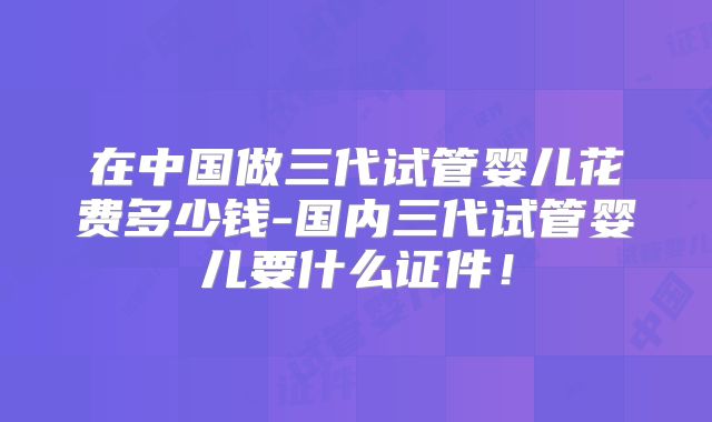 在中国做三代试管婴儿花费多少钱-国内三代试管婴儿要什么证件！