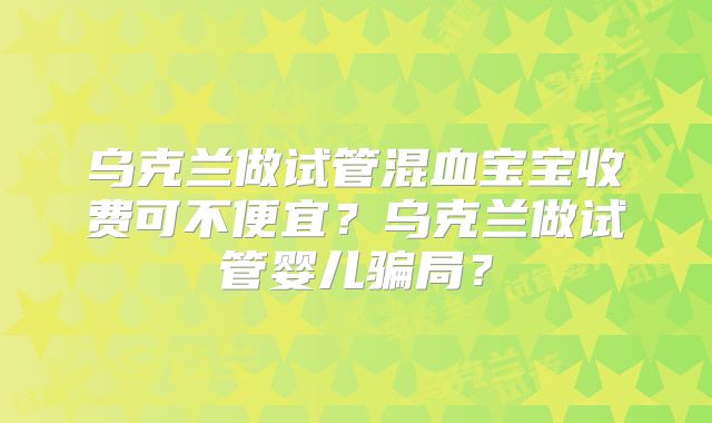 乌克兰做试管混血宝宝收费可不便宜?乌克兰做试管婴儿骗局?