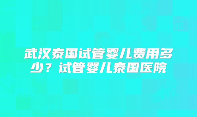 武汉泰国试管婴儿费用多少?试管婴儿泰国医院