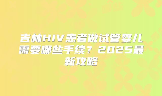 吉林HIV患者做试管婴儿需要哪些手续?2025最新攻略