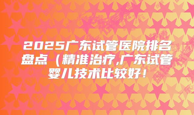 2025广东试管医院排名盘点(精准治疗,广东试管婴儿技术比较好!