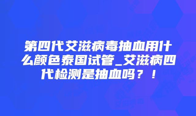 第四代艾滋病毒抽血用什么颜色泰国试管_艾滋病四代检测是抽血吗？！