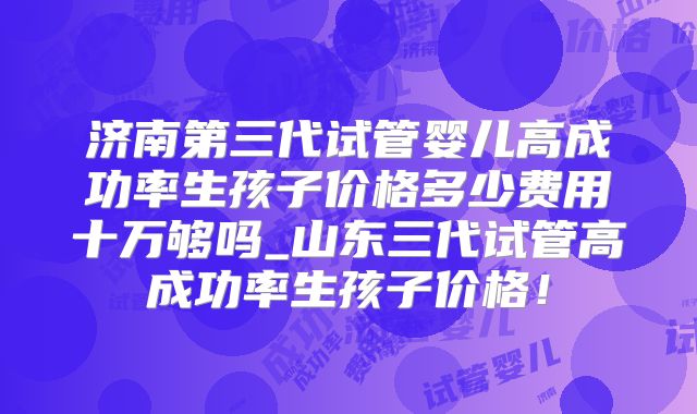 济南第三代试管婴儿高成功率生孩子价格多少费用十万够吗_山东三代试管高成功率生孩子价格!